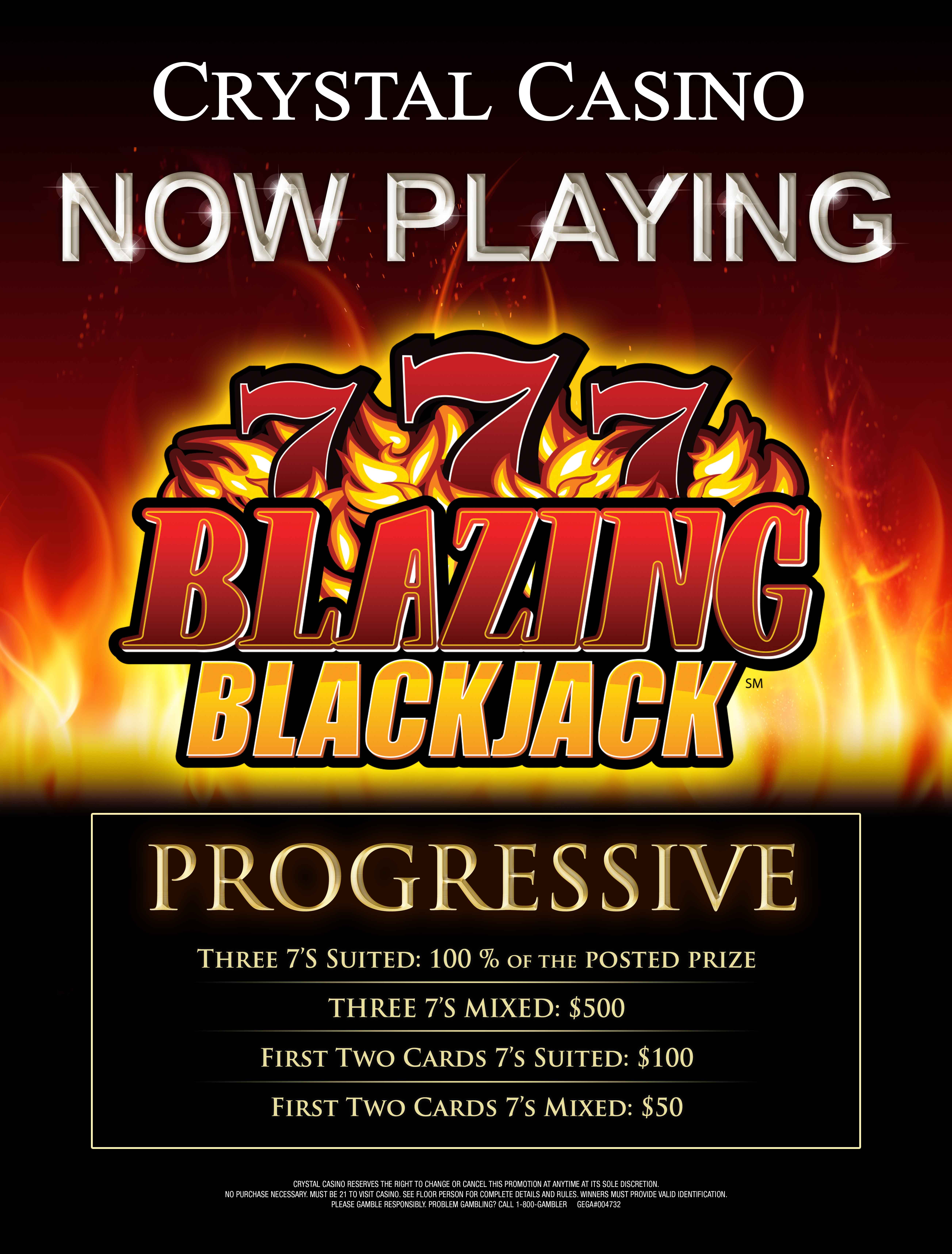 Blazing Black Jack Progressive. Three sevens suited receives 100% of the posted prize. Three sevens mixed receives five hundred dollars. First two cards sevens suited receives one hundred dollars. First two cards sevens mixed receives fifty dollars. GEGA#004732